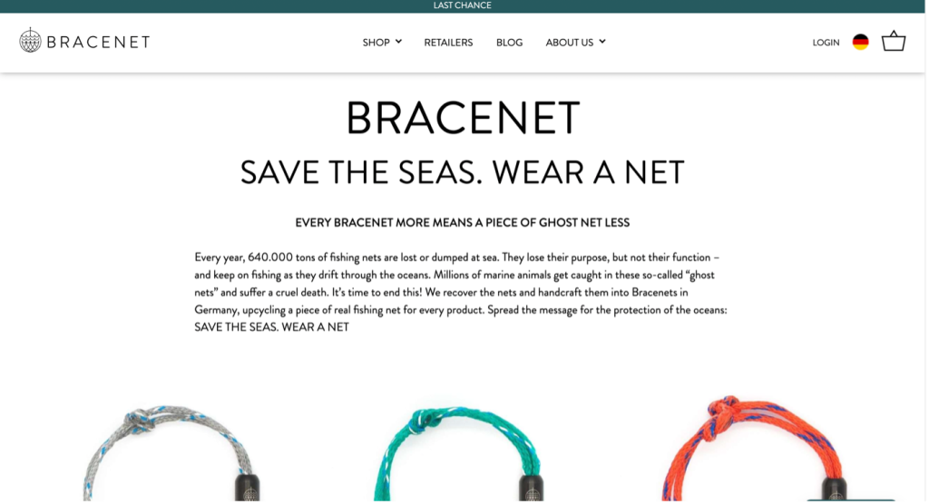 A section of the Bracenet website, which reads:

Save the seas. Wear a net.

Every bracenet more means a piece of ghost net less.

Every year, 640.000 tons of fishing nets are lost or dumped at sea. They lose their purpose, but not their function – and keep on fishing as they drift through the oceans. Millions of marine animals get caught in these so-called “ghost nets” and suffer a cruel death. It’s time to end this! We recover the nets and handcraft them into Bracenets in Germany, upcycling a piece of real fishing net for every product. Spread the message for the protection of the oceans: SAVE THE SEAS. WEAR A NET